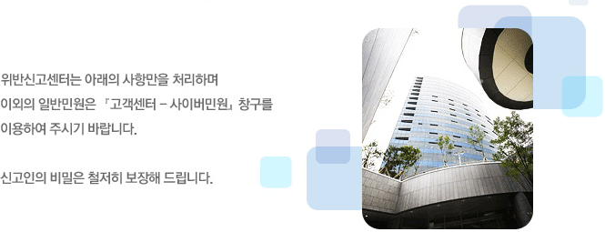 위반신고센터는 아래의 사항만을 처리하며 이외의 일반민원은 고객센터-사이버 창구를 이용하여 주시기 바랍니다
신고인의 비밀은 철저히 보장해 드립니다.