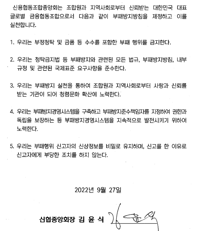 신협협동조합 중앙회는 조합원과 지역사회로부터 신뢰받는 대한민국 대표 글로벌 금융협동조합으로서 다음과 같이 부패방지 지침을 제정하고 이를 실천합니다. 
1. 우리는 부정청탁 및 금품수수를 포함한 부패 행위를 금지한다. 
2. 우리는 청탁금지법 등 부패방지와 관련된 국제표준 요구사항을 준수한다 . 
3. 우리는 부패방지 실천을 통하여 조합원과 지역사회로부터 사랑과 신뢰를 받는 기관이 되어 청렴문화 확산에 노력한다.
4. 우리는 부패방지경영시스템을 구축하고 부패방지준수책임자를 지정하여 권한과 독립을 보장하는 등 부패방지경영시스템을 지속적으로 발전시키기 위하여 노력한다. 
5. 우리는 부패행위 신고자의 신상정보를 비밀로 유지하며, 신고를 한 이유로 신고자에게 부당한 조치를 하지 않는다. 2022년 9월 27일 신협중앙회장 김윤식