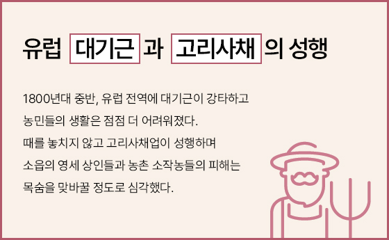 유럽 대기근과 고리사채의 성행, 1800년대 중반, 유럽 전 지역에 대기근이 강타하고 농민들의 생활은 점점 더 어려워졌다. 때를 놓치지 않고 고리사채업이 성행하며 소읍의 영세 상인들과 농촌 소작농들의 피해는 목숨을 맞바꿀 정도로 심각했다.