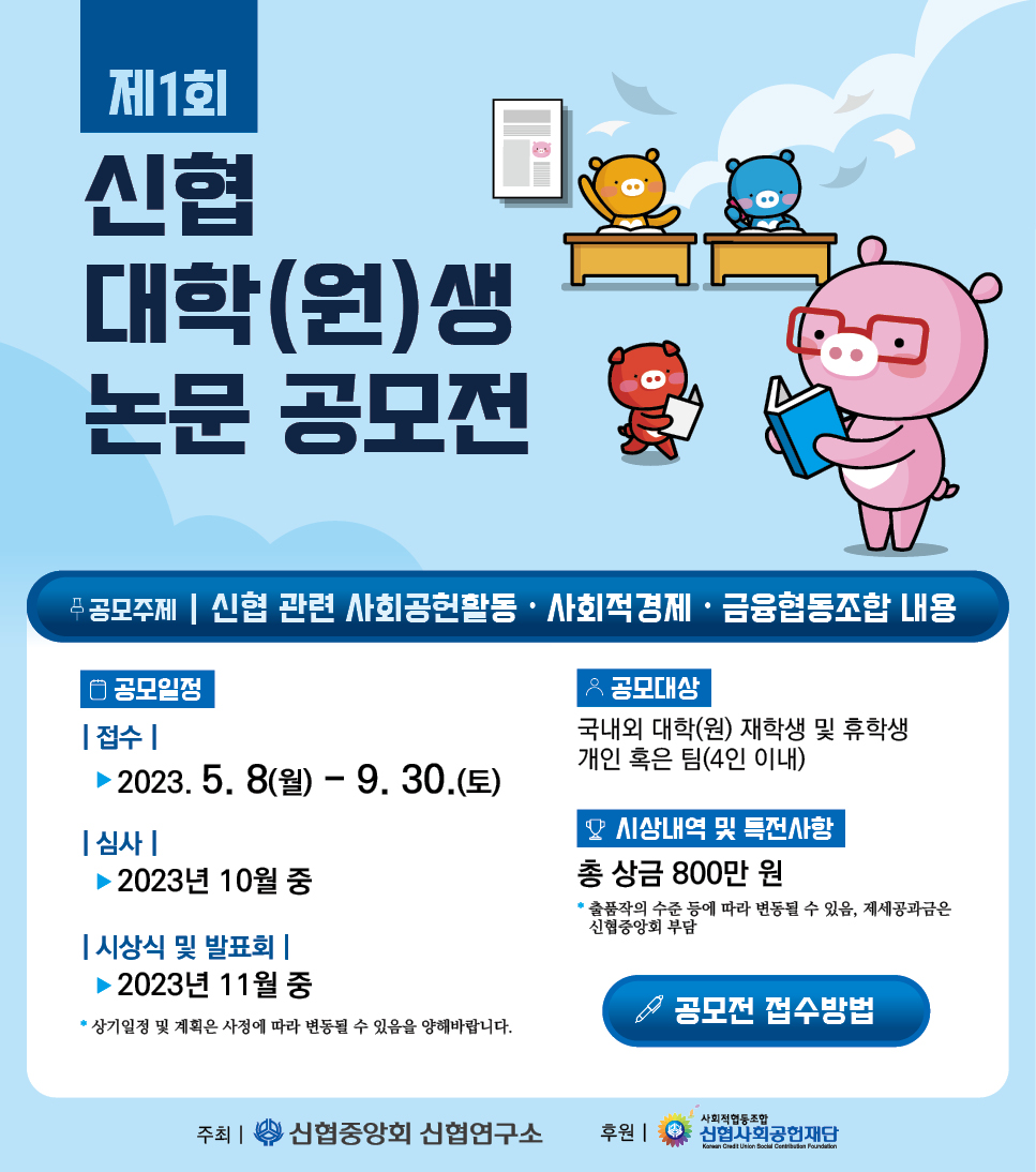 제1회 신협 대학(원)생 논문 공모전 공모주체 신협 관련 사회공헌활동, 사회적경제 또는 금융협동조합 내용 공모일정 접수일 2023년부터5월8일 월요일부터 9월30일 토요일 까지 심사일정 2023년 10월중 시상식 및 발표회 2023년 11월중 상이일정 및 계획은 사정에 따라 변동될 수 있음을 양해바랍니다. 공모대상 국내외 대학(원) 재학생 및 휴학생 개인 혹은 팀 (4인 이내) 시상내역 특전사항 총 상금 800만원 출품작의 수준 등에 따라 변동될 수 있음, 제세공과금은 신협중앙회 부담 공모전 접수방법(클릭) 주최 신협중앙회 신협 연구소 후원 사회적협동조합 신협사회공헌재단