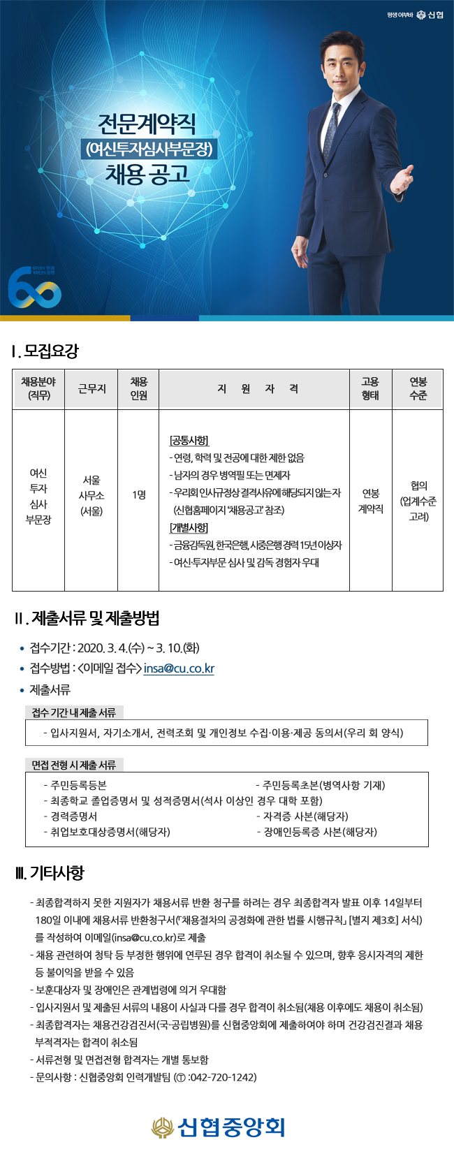 전문계약직 (여신투자심사부문장) 채용공고
| 1. 모집요강
채용분야 (직무)
채용 인원
근무지
지
원
자
격
연봉
고용
형태
수준
여신
서울 사무소 (서울)
|
투자 심사 부문장
1명
[공통사항 - 연령, 학력 및 전공에 대한 제한 없음 - 남자의 경우 병역필 또는 면제자 - 우리회 인사규정상결격사유에 해당되지 않는자 | (신협홈페이지 채용공고 참조) [개별사행 - 금융감독원, 한국은행, 시중은행 경력 15년이상자 - 여신투자부문 심사 및 감독 경험자우대
연봉 계약직
협의 (업계수준
고려)
II. 제출서류 및 제출방법
？ 접수기간 : 2020. 3.4.(수) ~ 3. 10.(화) ？ 접수방법 : 이메일 접수> insa@cu.co.kr ？ 제출서류
접수기간 내 제출 서류 | - 입사지원서, 자기소개서, 전력조회 및 개인정보 수집·이용·제공 동의서 (우리 회 양식)
면접 전형 시 제출서류
- 주민등록등본
- 주민등록초본(병역사항 기재) - 최종학교 졸업증명서 및 성적증명서 (석사 이상인 경우 대학 포함) - 경력증명서
- 자격증 사본(해당자) - 취업보호대상증명서(해당자)
- 장애인등록증 사본(해당자)
II. 기타사항
- 최종합격하지 못한 지원자가 채용서류 반환 청구를 하려는 경우 최종합격자 발표 이후 14일부터 180일 이내에 채용서류 반환청구서(「채용절차의 공정화에 관한 법률 시행규칙 [별지 제3회 서식)
를 작성하여 이메일(insa@cu.co.kr)로 제출 - 채용 관련하여 청탁 등 부정한 행위에 연루된 경우 합격이 취소될 수 있으며, 향후 응시자격의 제한
등 불이익을 받을 수 있음 - 보훈대상자 및 장애인은 관계법령에 의거 우대함 - 입사지원서 및 제출된 서류의 내용이 사실과 다를 경우 합격이 취소됨(채용 이후에도 채용이 취소됨) - 최종합격자는 채용건강검진서 (국·공립병원)를 신협중앙회에 제출하여야 하며 건강검진결과 채용
부적격자는 합격이 취소됨 - 서류전형 및 면접전형 합격자는 개별 통보함 - 문의사항 : 신협중앙회 인력개발팀 (1 :042-720-1242)
신협중앙회
