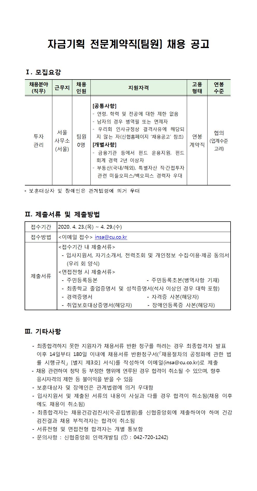 자금기획 전문계약직(팀원) 채용 공고
I. 모집요강
채용분야 (직무)
지원자격
연봉
용 고 형
태
준
팀원
연봉
투자 관리
서울 사무소 (서울)
[공통사항] - 연령, 학력 및 전공에 대한 제한 없음 |- 남자의 경우 병역필 또는 면제자 - 우리회 인사규정상 결격사유에 해당되
협의 | 지 않는 자(신협홈페이지 '채용공고' 참조)
(업계수준 [개별사항]
계약직
고려) |- 금융기관 등에서 펀드 운용지원, 펀드 회계 경력 2년 이상자 부동산(국내/해외), 특별자산 직·간접투자 관련 미들오피스/백오피스 경력자 우대
0명
* 보훈대상자 및 장애인은 관계법령에 의거 우대
II. 제출서류 및 제출방법
접수기간 ||2020. 4. 23.(목) ~ 4. 29.(수) 접수방법 | 이메일 접수> insa@cu.co.kr
<접수기간 내 제출서류) - 입사지원서, 자기소개서, 전력조회 및 개인정보 수집·이용·제공 동의서
(우리 회 양식)
|<면접전형 시 제출서류> 제출서류 - 주민등록등본
- 주민등록초본(병역사항 기재) - 최종학교 졸업증명서 및 성적증명서(석사 이상인 경우 대학 포함) | - 경력증명서
- 자격증 사본(해당자) | - 취업보호대상증명서(해당자) - 장애인등록증 사본(해당자)
III. 기타사항
- 최종합격하지 못한 지원자가 채용서류 반환 청구를 하려는 경우 최종합격자 발표
이후 14일부터 180일 이내에 채용서류 반환청구서(「채용절차의 공정화에 관한 법 률 시행규칙」 [별지 제3호] 서식)를 작성하여 이메일(insa@cu.co.kr)로 제출 - 채용 관련하여 청탁 등 부정한 행위에 연루된 경우 합격이 취소될 수 있으며, 향후
응시자격의 제한 등 불이익을 받을 수 있음 - 보훈대상자 및 장애인은 관계법령에 의거 우대함 - 입사지원서 및 제출된 서류의 내용이 사실과 다를 경우 합격이 취소됨(채용 이후
에도 채용이 취소됨) - 최종합격자는 채용건강검진서(국·공립병원)를 신협중앙회에 제출하여야 하며 건강 | 검진결과 채용 부적격자는 합격이 취소됨 - 서류전형 및 면접전형 합격자는 개별 통보함 - 문의사항 : 신협중앙회 인력개발팀 (1 : 042-720-1242)
