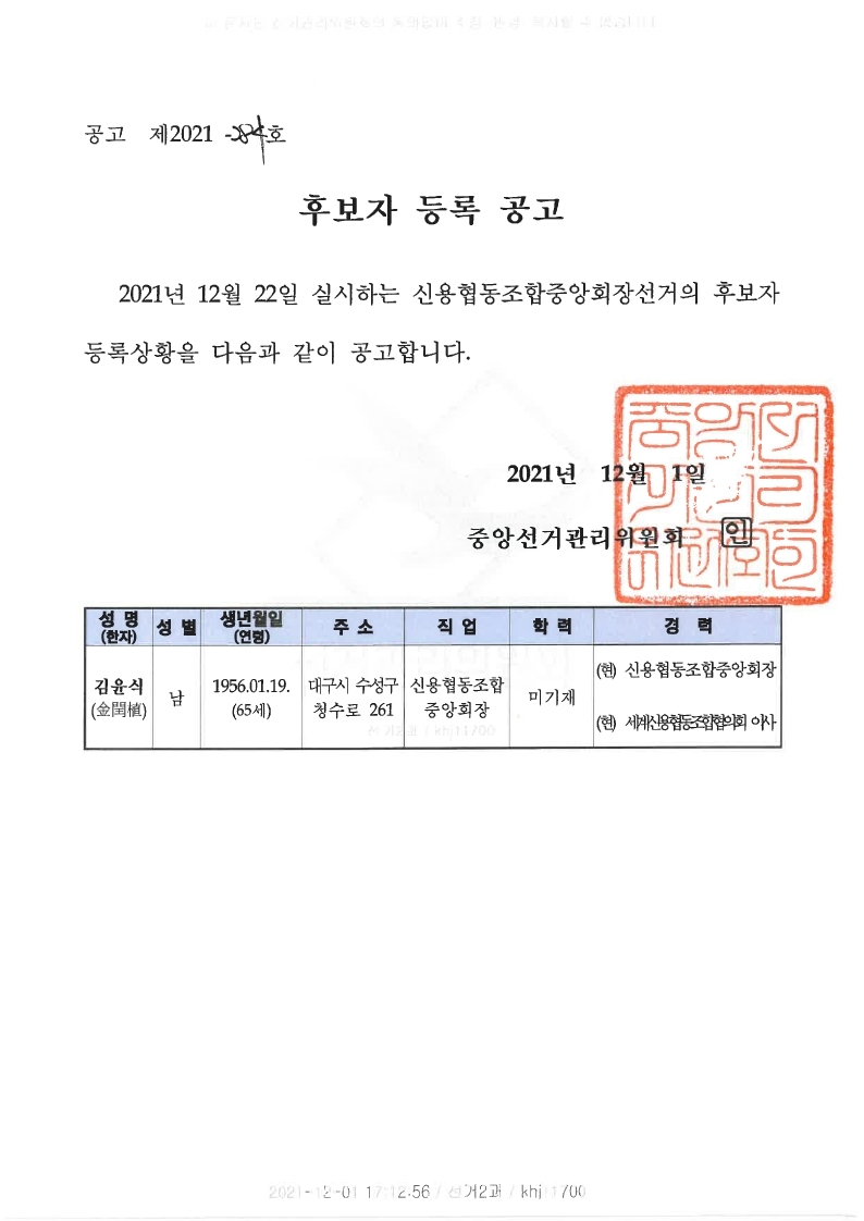 후보자 등록 공고
2021년 12월 22일 실시하는 신용협동조합중앙회장선거의 후보자 등록상황을 다음과 같이 공고합니다.
2021년 12월 1일 중앙선거관리위원회 인
성명(한자) 성별 생년월일(연령) 주소 직업 학력 경력
김윤식 남 1956.01.19(65세) 대구시 수성구 청수로 261  신용협동조합중앙회장  미기재  (현)신용협동조합중앙회장 (현)세계신용협동조합협의회 이사