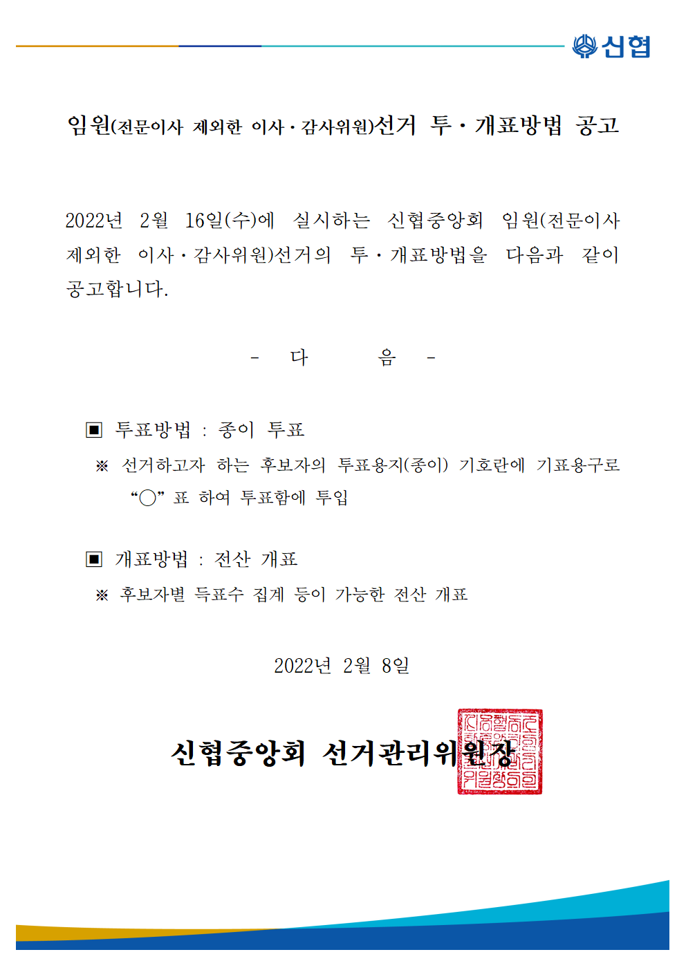 신협중앙회 임원(전문이사 제외한 이사·감사위원) 선거 투·개표방법 공고

2022년 2월 16일(수)에 실시하는 신협중앙회 임원(전문이사 제외한 이사·감사위원) 선거 투·개표방법을 다음과 같이 공고합니다.
- 다 음 -
투표방법 : 종이 투표
선거하고자 하는 후보자의 투표용지(종이) 기호란에 기표용구로 O 표 하여 투표함에 투입

개표방법 : 전산개표
후보자별 득표수 집계 등이 가능한 전산개표
2022년 2월 8일  신협중앙회 선거관리위원장
